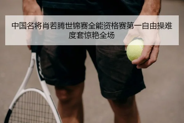 中国名将肖若腾世锦赛全能资格赛第一自由操难度套惊艳全场